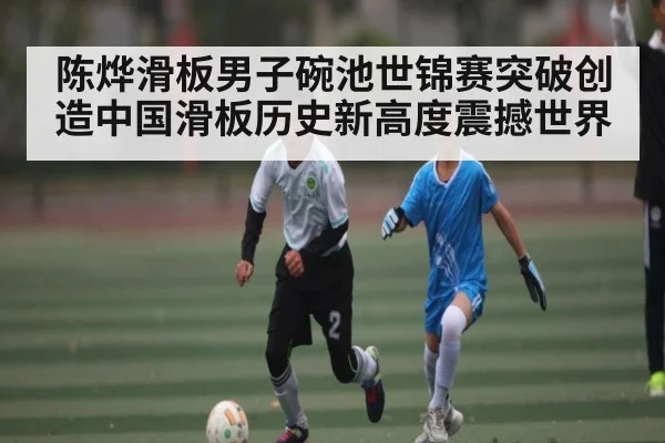 陈烨滑板男子碗池世锦赛突破创造中国滑板历史新高度震撼世界